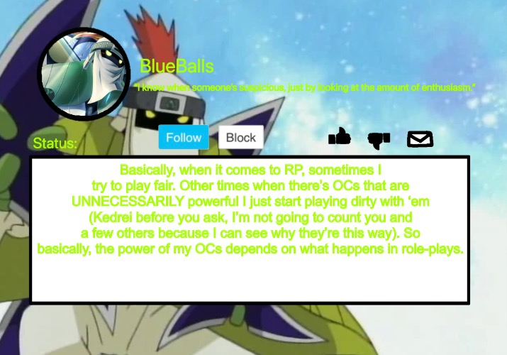 I try not to be too OP most of the time but then in other cases I go crazy. | Basically, when it comes to RP, sometimes I try to play fair. Other times when there’s OCs that are UNNECESSARILY powerful I just start playing dirty with ‘em (Kedrei before you ask, I’m not going to count you and a few others because I can see why they’re this way). So basically, the power of my OCs depends on what happens in role-plays. | image tagged in shurimon template | made w/ Imgflip meme maker