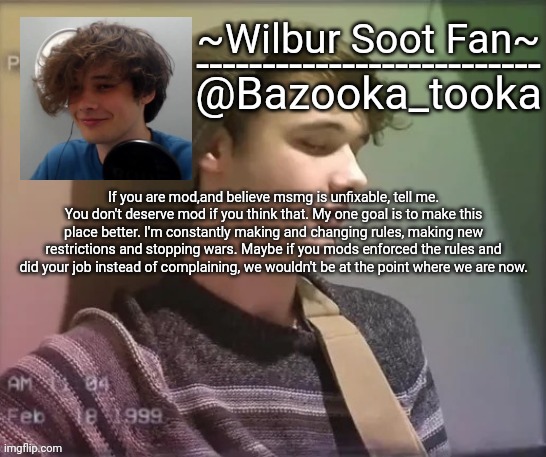 Wilbur soot fan temp | If you are mod,and believe msmg is unfixable, tell me. You don't deserve mod if you think that. My one goal is to make this place better. I'm constantly making and changing rules, making new restrictions and stopping wars. Maybe if you mods enforced the rules and did your job instead of complaining, we wouldn't be at the point where we are now. | image tagged in wilbur soot fan temp | made w/ Imgflip meme maker