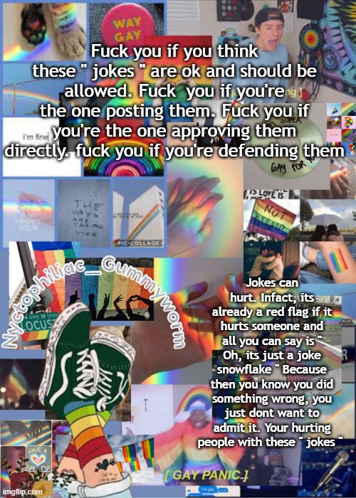 Thanks to listening to my ted talk | Fuck you if you think these " jokes " are ok and should be allowed. Fuck  you if you're the one posting them. Fuck you if you're the one approving them directly. fuck you if you're defending them; Jokes can hurt. Infact, its already a red flag if it hurts someone and all you can say is " Oh, its just a joke snowflake " Because then you know you did something wrong, you just dont want to admit it. Your hurting people with these " jokes " | image tagged in i've out gayed myself with this temp | made w/ Imgflip meme maker