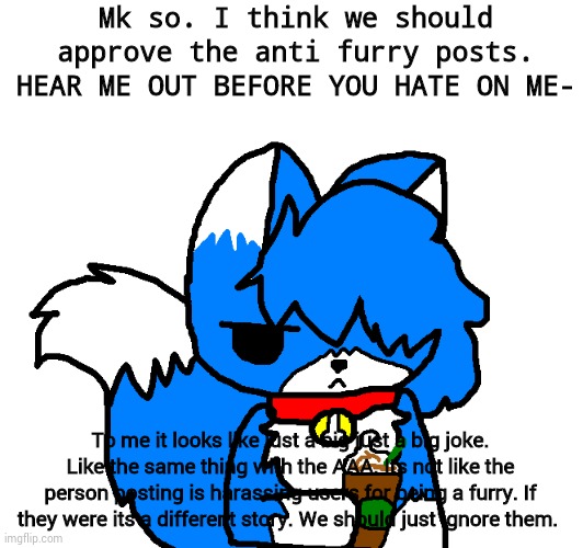 just a thought. | Mk so. I think we should approve the anti furry posts. HEAR ME OUT BEFORE YOU HATE ON ME-; To me it looks like just a big just a big joke. Like the same thing with the AAA. Its not like the person posting is harassing users for being a furry. If they were its a different story. We should just ignore them. | image tagged in coffee cloud | made w/ Imgflip meme maker