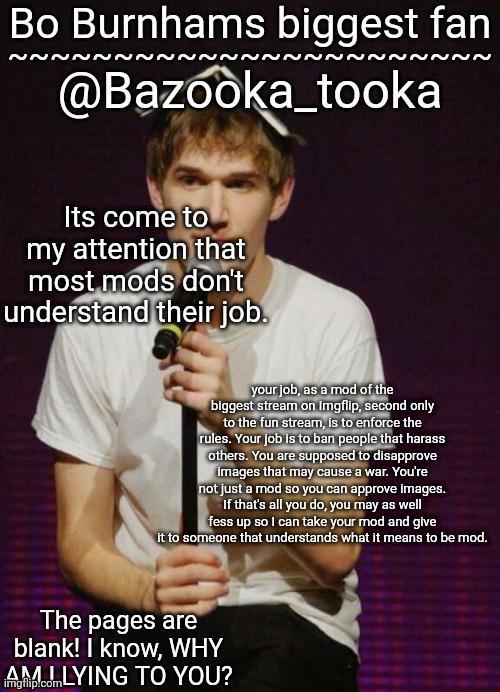 Bazookas Bo Burnham temp | Its come to my attention that most mods don't understand their job. your job, as a mod of the biggest stream on Imgflip, second only to the fun stream, is to enforce the rules. Your job is to ban people that harass others. You are supposed to disapprove images that may cause a war. You're not just a mod so you can approve images. If that's all you do, you may as well fess up so I can take your mod and give it to someone that understands what it means to be mod. | image tagged in bazookas bo burnham temp | made w/ Imgflip meme maker