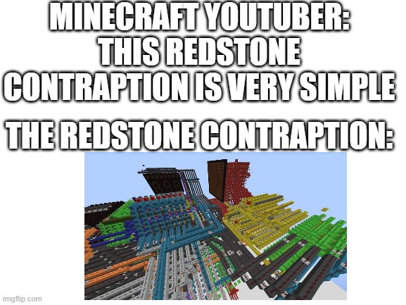 Redstone | MINECRAFT YOUTUBER: THIS REDSTONE CONTRAPTION IS VERY SIMPLE; THE REDSTONE CONTRAPTION: | image tagged in blank white template,minecraft | made w/ Imgflip meme maker