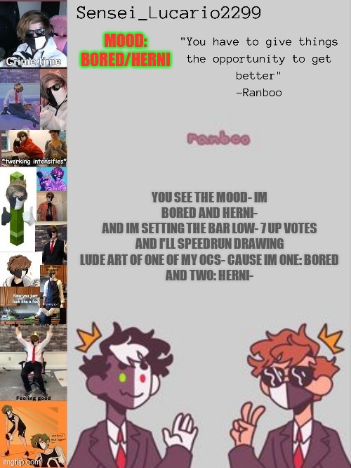 ._. | MOOD:
BORED/HERNI; YOU SEE THE MOOD- IM BORED AND HERNI-
AND IM SETTING THE BAR LOW- 7 UP VOTES AND I'LL SPEEDRUN DRAWING LUDE ART OF ONE OF MY OCS- CAUSE IM ONE: BORED
AND TWO: HERNI- | image tagged in ranboo temp thanks nro | made w/ Imgflip meme maker