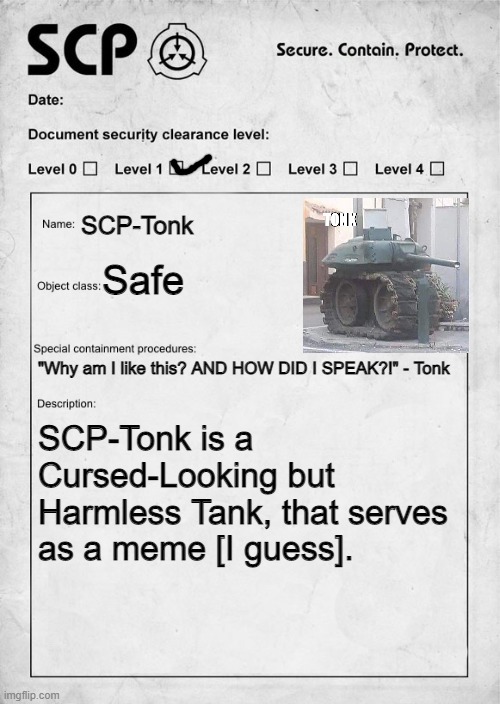 A Stupid and Pointless SCP Document I made | SCP-Tonk; Safe; "Why am I like this? AND HOW DID I SPEAK?!" - Tonk; SCP-Tonk is a Cursed-Looking but Harmless Tank, that serves as a meme [I guess]. | image tagged in scp document,fun | made w/ Imgflip meme maker