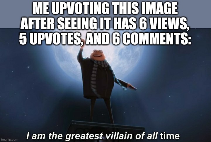 i am the greatest villain of all time | ME UPVOTING THIS IMAGE AFTER SEEING IT HAS 6 VIEWS, 5 UPVOTES, AND 6 COMMENTS: | image tagged in i am the greatest villain of all time | made w/ Imgflip meme maker