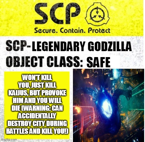 SCP-Legendary Godzilla | LEGENDARY GODZILLA; WON'T KILL YOU, JUST KILL KAIJUS, BUT PROVOKE HIM AND YOU WILL DIE (WARNING: CAN ACCIDENTALLY DESTROY CITY DURING BATTLES AND KILL YOU!); SAFE | image tagged in scp sign generator | made w/ Imgflip meme maker
