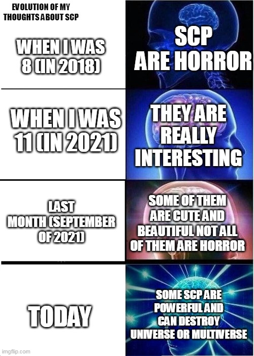 Evolution of my thoughts about SCP | EVOLUTION OF MY THOUGHTS ABOUT SCP; SCP ARE HORROR; WHEN I WAS 8 (IN 2018); THEY ARE REALLY INTERESTING; WHEN I WAS 11 (IN 2021); LAST MONTH (SEPTEMBER OF 2021); SOME OF THEM ARE CUTE AND BEAUTIFUL NOT ALL OF THEM ARE HORROR; SOME SCP ARE POWERFUL AND CAN DESTROY UNIVERSE OR MULTIVERSE; TODAY | image tagged in memes,expanding brain | made w/ Imgflip meme maker
