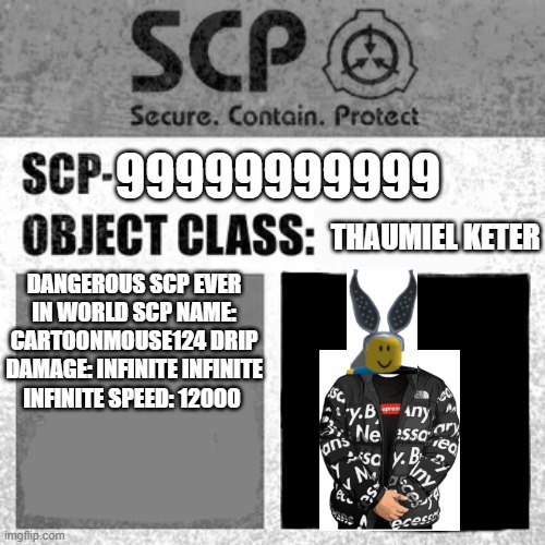 cartoonmouse124 drip | 99999999999; THAUMIEL KETER; DANGEROUS SCP EVER IN WORLD SCP NAME: CARTOONMOUSE124 DRIP DAMAGE: INFINITE INFINITE INFINITE SPEED: 12000 | image tagged in scp label template thaumiel/neutralized | made w/ Imgflip meme maker