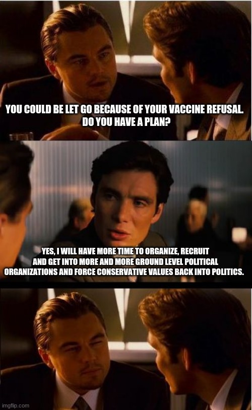 We are taking it back | YOU COULD BE LET GO BECAUSE OF YOUR VACCINE REFUSAL. 
 DO YOU HAVE A PLAN? YES, I WILL HAVE MORE TIME TO ORGANIZE, RECRUIT AND GET INTO MORE AND MORE GROUND LEVEL POLITICAL ORGANIZATIONS AND FORCE CONSERVATIVE VALUES BACK INTO POLITICS. | image tagged in memes,inception,we are taking it back,organize for freedom,raise conservatives raise,this we will defend | made w/ Imgflip meme maker