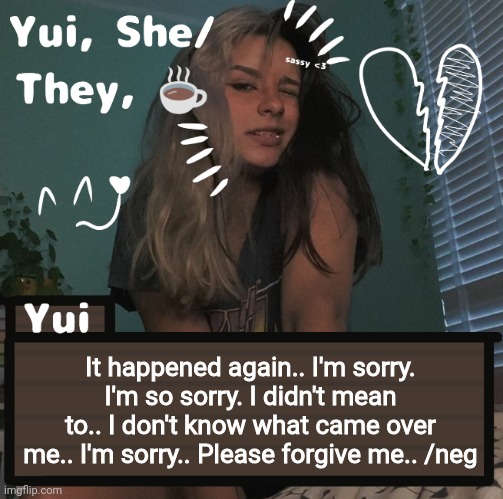 It happened again.. I'm sorry. I'm so sorry. I didn't mean to.. I don't know what came over me.. I'm sorry.. Please forgive me.. /neg | image tagged in yui | made w/ Imgflip meme maker