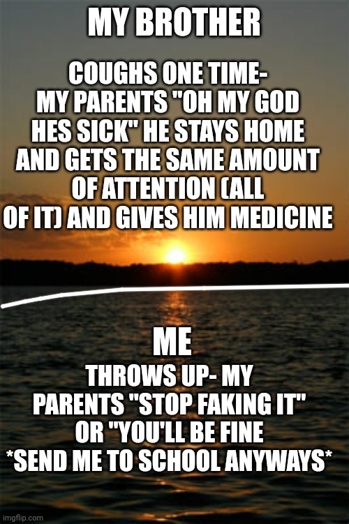 Hated child ✌ | MY BROTHER; COUGHS ONE TIME- MY PARENTS "OH MY GOD HES SICK" HE STAYS HOME AND GETS THE SAME AMOUNT OF ATTENTION (ALL OF IT) AND GIVES HIM MEDICINE; ME; THROWS UP- MY PARENTS "STOP FAKING IT" OR "YOU'LL BE FINE *SEND ME TO SCHOOL ANYWAYS* | image tagged in hated,child,oldest | made w/ Imgflip meme maker