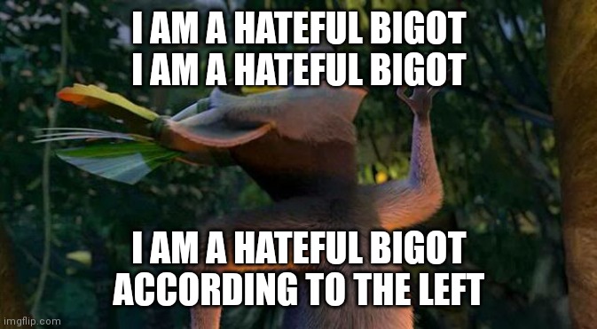 I Like to move it move it | I AM A HATEFUL BIGOT
I AM A HATEFUL BIGOT; I AM A HATEFUL BIGOT
ACCORDING TO THE LEFT | image tagged in i like to move it move it | made w/ Imgflip meme maker