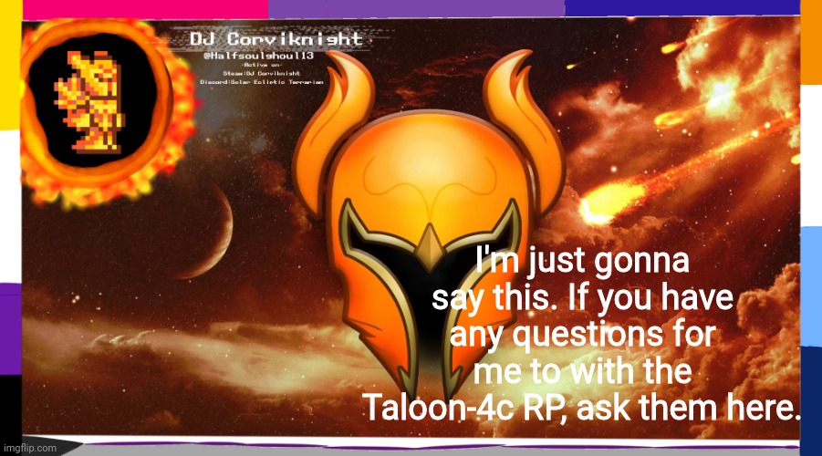 Ight so yeah, thats that- | I'm just gonna say this. If you have any questions for me to with the Taloon-4c RP, ask them here. | image tagged in dj corviknight's solar eclipse anoucements | made w/ Imgflip meme maker
