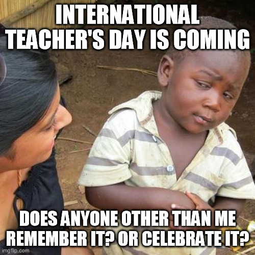 International Teacher's Day |  INTERNATIONAL TEACHER'S DAY IS COMING; DOES ANYONE OTHER THAN ME REMEMBER IT? OR CELEBRATE IT? | image tagged in memes,third world skeptical kid,teacher,teachers,teacher meme,sad teacher | made w/ Imgflip meme maker