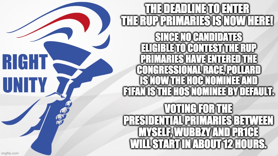 A list of users who are eligible to vote in the RUP primaries will be released shortly. | THE DEADLINE TO ENTER THE RUP PRIMARIES IS NOW HERE! SINCE NO CANDIDATES ELIGIBLE TO CONTEST THE RUP PRIMARIES HAVE ENTERED THE CONGRESSIONAL RACE, POLLARD IS NOW THE HOC NOMINEE AND F1FAN IS THE HOS NOMINEE BY DEFAULT. VOTING FOR THE PRESIDENTIAL PRIMARIES BETWEEN MYSELF, WUBBZY AND PR1CE WILL START IN ABOUT 12 HOURS. | image tagged in rup announcement | made w/ Imgflip meme maker