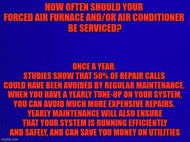 hvac fact | HOW OFTEN SHOULD YOUR 
FORCED AIR FURNACE AND/OR AIR CONDITIONER 
BE SERVICED? ONCE A YEAR. 
STUDIES SHOW THAT 50% OF REPAIR CALLS 
COULD HAVE BEEN AVOIDED BY REGULAR MAINTENANCE. 
WHEN YOU HAVE A YEARLY TUNE-UP ON YOUR SYSTEM, YOU CAN AVOID MUCH MORE EXPENSIVE REPAIRS. 
YEARLY MAINTENANCE WILL ALSO ENSURE THAT YOUR SYSTEM IS RUNNING EFFICIENTLY AND SAFELY, AND CAN SAVE YOU MONEY ON UTILITIES | image tagged in facts | made w/ Imgflip meme maker