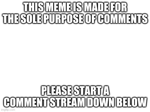 im bored | THIS MEME IS MADE FOR THE SOLE PURPOSE OF COMMENTS; PLEASE START A COMMENT STREAM DOWN BELOW | image tagged in blank white template | made w/ Imgflip meme maker