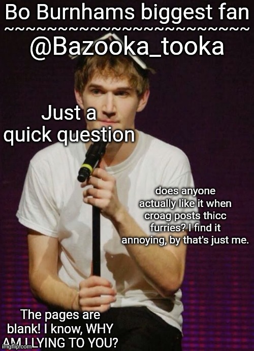 Bazookas Bo Burnham temp | Just a quick question; does anyone actually like it when croag posts thicc furries? I find it annoying, by that's just me. | image tagged in bazookas bo burnham temp | made w/ Imgflip meme maker