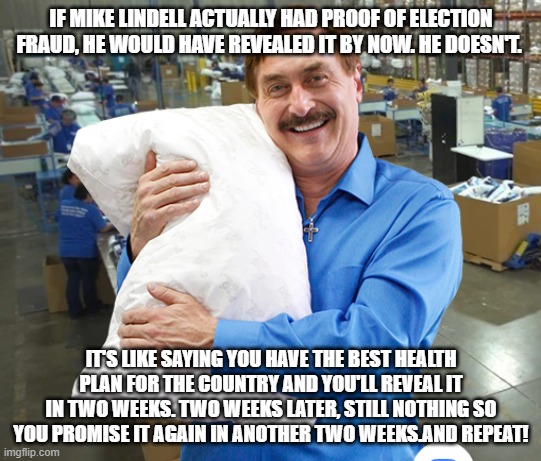 MIke Lindell My Pillow | IF MIKE LINDELL ACTUALLY HAD PROOF OF ELECTION FRAUD, HE WOULD HAVE REVEALED IT BY NOW. HE DOESN'T. IT'S LIKE SAYING YOU HAVE THE BEST HEALTH PLAN FOR THE COUNTRY AND YOU'LL REVEAL IT IN TWO WEEKS. TWO WEEKS LATER, STILL NOTHING SO YOU PROMISE IT AGAIN IN ANOTHER TWO WEEKS.AND REPEAT! | image tagged in mike lindell my pillow | made w/ Imgflip meme maker