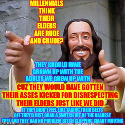 Discipline Or Child Abuse? |  MILLENNIALS THINK THEIR ELDERS ARE RUDE AND CRUDE? THEY SHOULD HAVE GROWN UP WITH THE ADULTS WE GREW UP WITH; CUZ THEY WOULD HAVE GOTTEN THEIR ASSES KICKED FOR DISRESPECTING THEIR ELDERS JUST LIKE WE DID; IF THEY DIDN'T FEEL LIKE TAKING THEIR BELTS OFF THEY'D JUST GRAB A SWITCH OFF OF THE NEAREST TREE AND THEY HAD NO PROBLEM BITCH SLAPPING SMART MOUTHS | image tagged in memes,buddy christ,discipline,child abuse,back in the day,millennials | made w/ Imgflip meme maker