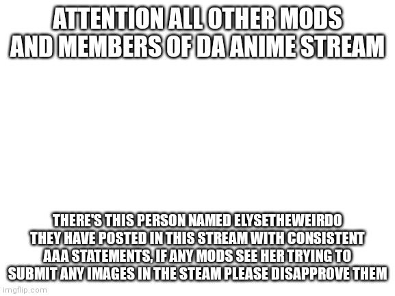 Please do not let her submit images here anymore | ATTENTION ALL OTHER MODS AND MEMBERS OF DA ANIME STREAM; THERE'S THIS PERSON NAMED ELYSETHEWEIRDO THEY HAVE POSTED IN THIS STREAM WITH CONSISTENT AAA STATEMENTS, IF ANY MODS SEE HER TRYING TO SUBMIT ANY IMAGES IN THE STEAM PLEASE DISAPPROVE THEM | image tagged in blank white template | made w/ Imgflip meme maker
