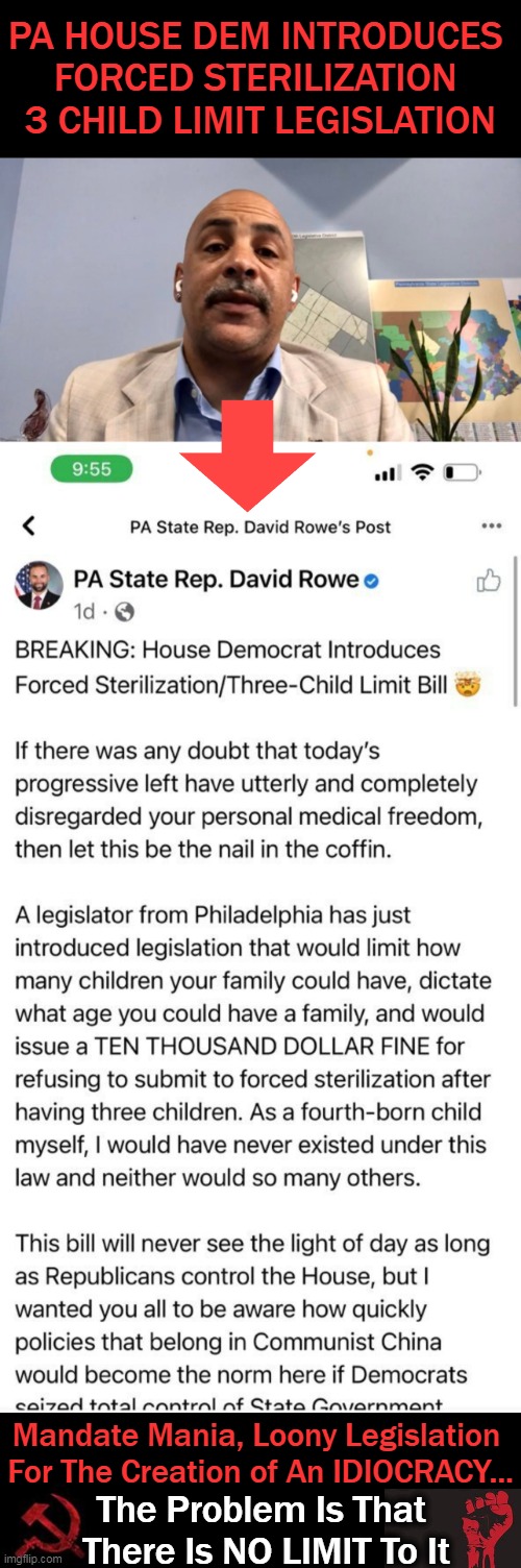 Mandates for Morons With China As The Blueprint | PA HOUSE DEM INTRODUCES 
FORCED STERILIZATION 
3 CHILD LIMIT LEGISLATION; Mandate Mania, Loony Legislation 
For The Creation of An IDIOCRACY... The Problem Is That 
There Is NO LIMIT To It | image tagged in politics,democratic socialism,liberalism,communism,legislation,lunacy | made w/ Imgflip meme maker