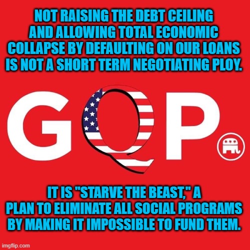 If you think they will take care of their own people on Social Security, think again. | NOT RAISING THE DEBT CEILING AND ALLOWING TOTAL ECONOMIC COLLAPSE BY DEFAULTING ON OUR LOANS IS NOT A SHORT TERM NEGOTIATING PLOY. IT IS "STARVE THE BEAST," A PLAN TO ELIMINATE ALL SOCIAL PROGRAMS BY MAKING IT IMPOSSIBLE TO FUND THEM. | image tagged in politics | made w/ Imgflip meme maker