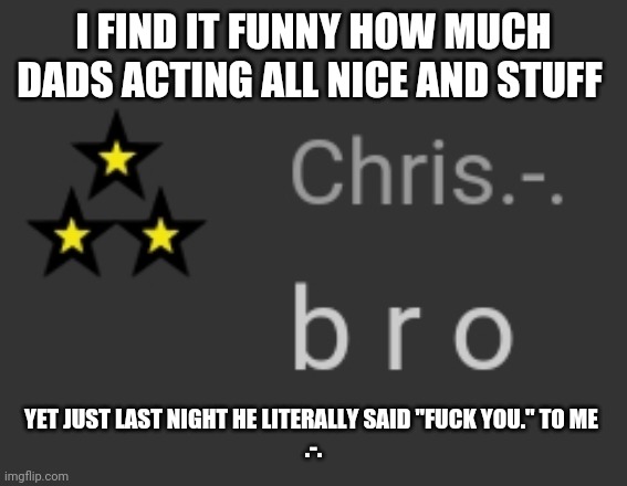 And yes, it was unironic | I FIND IT FUNNY HOW MUCH DADS ACTING ALL NICE AND STUFF; YET JUST LAST NIGHT HE LITERALLY SAID "FUCK YOU." TO ME 
.-. | image tagged in b r o | made w/ Imgflip meme maker