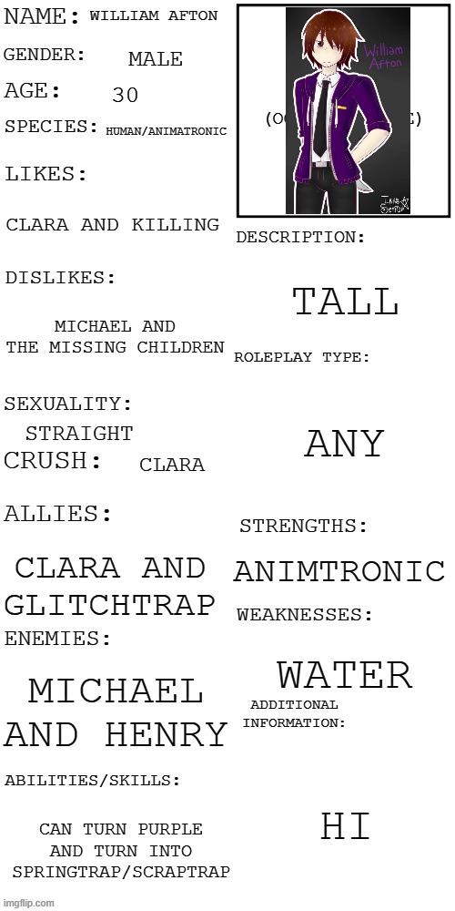 william | WILLIAM AFTON; MALE; 30; HUMAN/ANIMATRONIC; CLARA AND KILLING; TALL; MICHAEL AND THE MISSING CHILDREN; ANY; STRAIGHT; CLARA; ANIMTRONIC; CLARA AND GLITCHTRAP; WATER; MICHAEL AND HENRY; HI; CAN TURN PURPLE AND TURN INTO SPRINGTRAP/SCRAPTRAP | image tagged in updated roleplay oc showcase | made w/ Imgflip meme maker