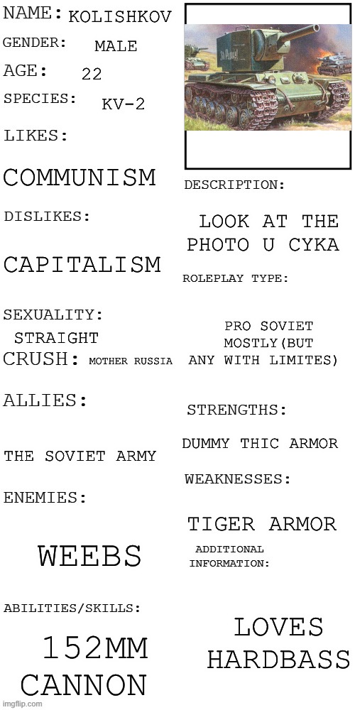 Kv-2 tonk oc | KOLISHKOV; MALE; 22; KV-2; COMMUNISM; LOOK AT THE PHOTO U CYKA; CAPITALISM; PRO SOVIET MOSTLY(BUT ANY WITH LIMITES); STRAIGHT; MOTHER RUSSIA; DUMMY THIC ARMOR; THE SOVIET ARMY; TIGER ARMOR; WEEBS; LOVES  HARDBASS; 152MM CANNON | image tagged in updated roleplay oc showcase,tonk,oh wow are you actually reading these tags | made w/ Imgflip meme maker