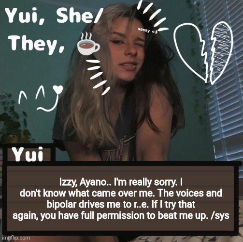Izzy, Ayano.. I'm really sorry. I don't know what came over me. The voices and bipolar drives me to r..e. If I try that again, you have full permission to beat me up. /sys | image tagged in yui | made w/ Imgflip meme maker