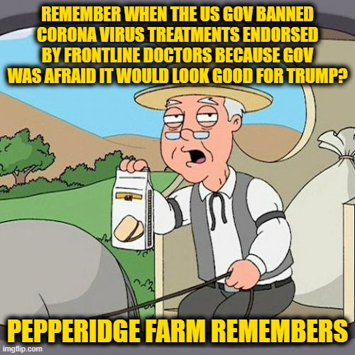 Pepperidge Farm Remembers |  REMEMBER WHEN THE US GOV BANNED CORONA VIRUS TREATMENTS ENDORSED BY FRONTLINE DOCTORS BECAUSE GOV WAS AFRAID IT WOULD LOOK GOOD FOR TRUMP? PEPPERIDGE FARM REMEMBERS | image tagged in memes,pepperidge farm remembers | made w/ Imgflip meme maker