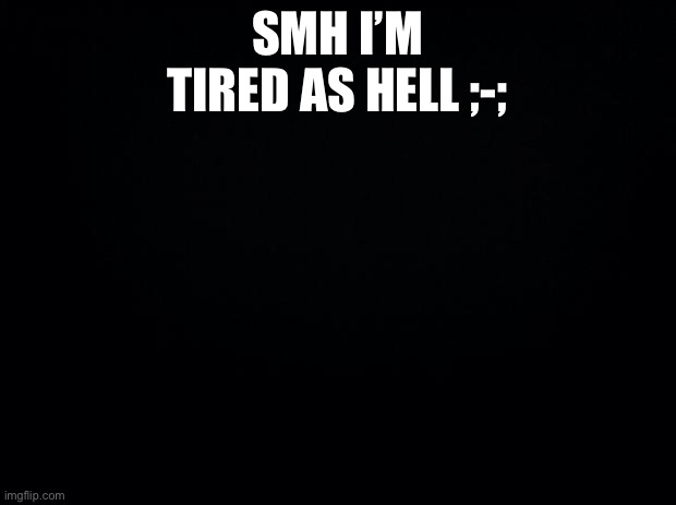 Black background | SMH I’M TIRED AS HELL ;-; | image tagged in black background | made w/ Imgflip meme maker
