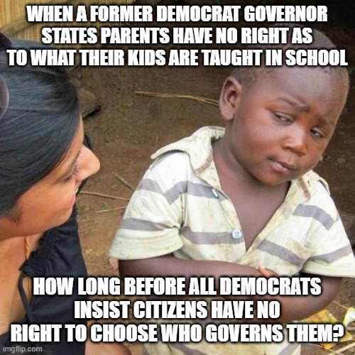 Third World Skeptical Kid Meme | WHEN A FORMER DEMOCRAT GOVERNOR STATES PARENTS HAVE NO RIGHT AS TO WHAT THEIR KIDS ARE TAUGHT IN SCHOOL; HOW LONG BEFORE ALL DEMOCRATS INSIST CITIZENS HAVE NO RIGHT TO CHOOSE WHO GOVERNS THEM? | image tagged in memes,third world skeptical kid | made w/ Imgflip meme maker