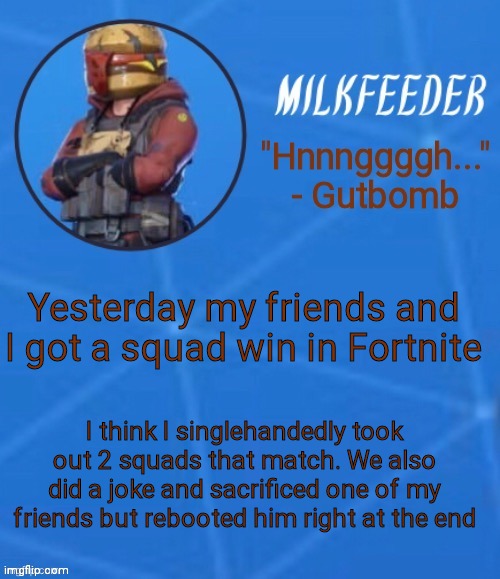 MilkFeeder but he's his favorite Fortnite skin | Yesterday my friends and I got a squad win in Fortnite; I think I singlehandedly took out 2 squads that match. We also did a joke and sacrificed one of my friends but rebooted him right at the end | image tagged in milkfeeder but he's his favorite fortnite skin | made w/ Imgflip meme maker