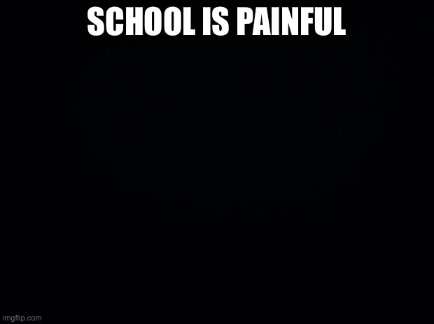 Black background | SCHOOL IS PAINFUL | image tagged in black background | made w/ Imgflip meme maker