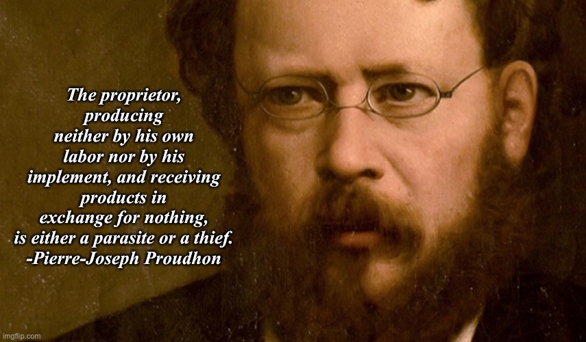 The proprietor, producing neither by his own labor nor by his implement, and receiving products in exchange for nothing, is either a parasite or a thief.

-Pierre-Joseph Proudhon | made w/ Imgflip meme maker