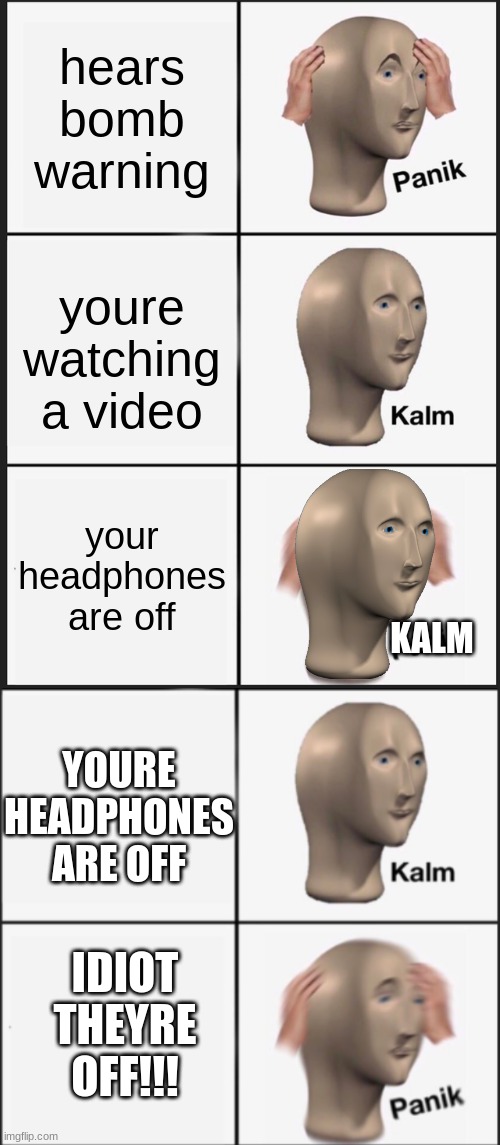 hears bomb warning; youre watching a video; your headphones are off; KALM; YOURE HEADPHONES ARE OFF; IDIOT THEYRE OFF!!! | image tagged in memes,panik kalm panik,kalm panik | made w/ Imgflip meme maker