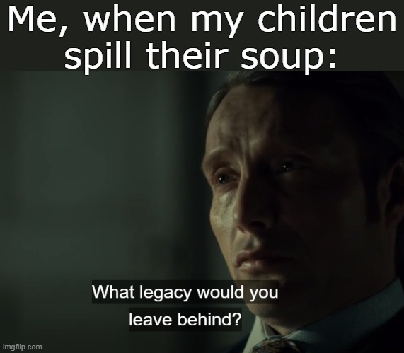 . | Me, when my children spill their soup: | image tagged in what legacy would you leave behind | made w/ Imgflip meme maker