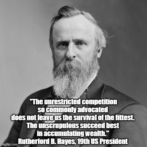 President Rutherford B. Hayes: "The Unscrupulous Succeed Best In Accumulating Wealth" | "The unrestricted competition so commonly advocated 
does not leave us the survival of the fittest. 
The unscrupulous succeed best 
in accumulating wealth." 
Rutherford B. Hayes, 19th US President | image tagged in rutherford b hayes,the filthy rich,fat cats,the unscrupulous succeed best,unregulated capitalism | made w/ Imgflip meme maker