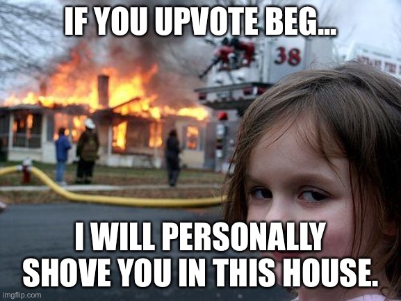 NO MORE UPVOTE BEGGING! | IF YOU UPVOTE BEG... I WILL PERSONALLY SHOVE YOU IN THIS HOUSE. | image tagged in memes,disaster girl | made w/ Imgflip meme maker