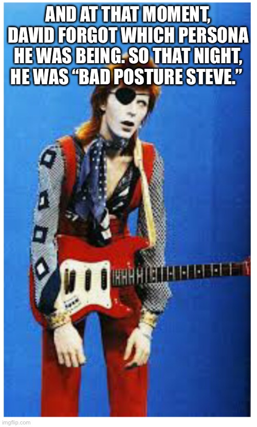 David Bowie | AND AT THAT MOMENT, DAVID FORGOT WHICH PERSONA HE WAS BEING. SO THAT NIGHT, HE WAS “BAD POSTURE STEVE.” | image tagged in david bowie | made w/ Imgflip meme maker