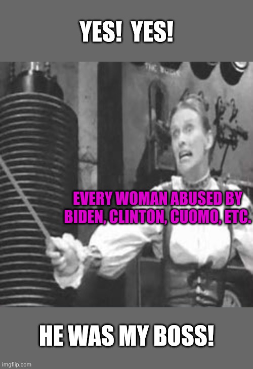 msm let liberals get away with anything. | YES!  YES! EVERY WOMAN ABUSED BY
BIDEN, CLINTON, CUOMO, ETC. HE WAS MY BOSS! | image tagged in creepy joe biden,tara reade,bill clinton,paula jones,cuomo,liberalism | made w/ Imgflip meme maker
