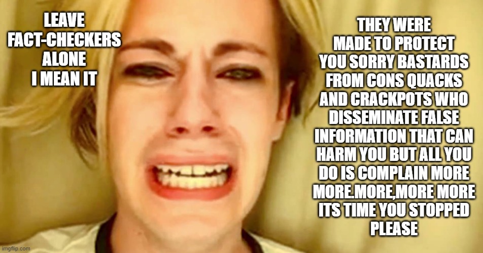 leave fact checkers alone | THEY WERE
MADE TO PROTECT
YOU SORRY BASTARDS
FROM CONS QUACKS
AND CRACKPOTS WHO
DISSEMINATE FALSE
INFORMATION THAT CAN
HARM YOU BUT ALL YOU
DO IS COMPLAIN MORE
MORE.MORE,MORE MORE
ITS TIME YOU STOPPED
PLEASE; LEAVE
FACT-CHECKERS
ALONE
I MEAN IT | image tagged in chris crocker,fact checkers,social media,censorship,conspiracy theories | made w/ Imgflip meme maker