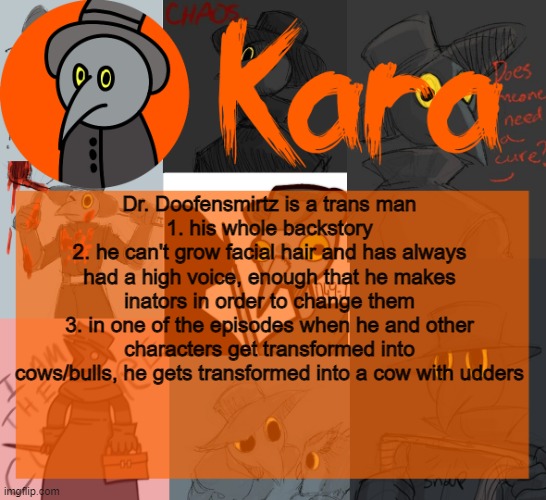 Kara's halloween temp | Dr. Doofensmirtz is a trans man
1. his whole backstory
2. he can't grow facial hair and has always had a high voice, enough that he makes inators in order to change them
3. in one of the episodes when he and other characters get transformed into cows/bulls, he gets transformed into a cow with udders | image tagged in kara's halloween temp | made w/ Imgflip meme maker