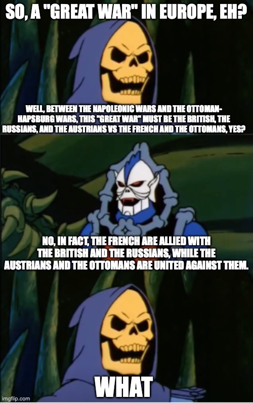 Skeletor Learns About World War I | SO, A "GREAT WAR" IN EUROPE, EH? WELL, BETWEEN THE NAPOLEONIC WARS AND THE OTTOMAN- HAPSBURG WARS, THIS "GREAT WAR" MUST BE THE BRITISH, THE RUSSIANS, AND THE AUSTRIANS VS THE FRENCH AND THE OTTOMANS, YES? NO, IN FACT, THE FRENCH ARE ALLIED WITH THE BRITISH AND THE RUSSIANS, WHILE THE AUSTRIANS AND THE OTTOMANS ARE UNITED AGAINST THEM. WHAT | image tagged in skeletor asks a question,MemesOfTheGreatWar | made w/ Imgflip meme maker