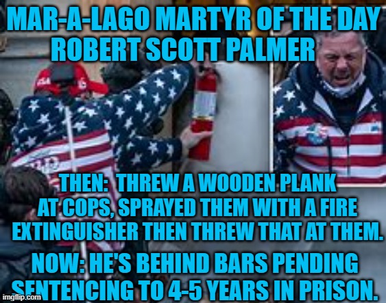 Might as well face it, he's addicted to Trump! | MAR-A-LAGO MARTYR OF THE DAY
ROBERT SCOTT PALMER; THEN:  THREW A WOODEN PLANK AT COPS, SPRAYED THEM WITH A FIRE EXTINGUISHER THEN THREW THAT AT THEM. NOW: HE'S BEHIND BARS PENDING SENTENCING TO 4-5 YEARS IN PRISON. | image tagged in politics | made w/ Imgflip meme maker