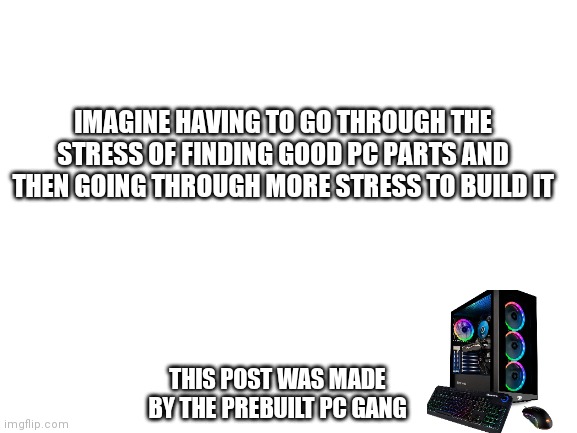 Prebuild gang | IMAGINE HAVING TO GO THROUGH THE STRESS OF FINDING GOOD PC PARTS AND THEN GOING THROUGH MORE STRESS TO BUILD IT; THIS POST WAS MADE BY THE PREBUILT PC GANG | image tagged in blank white template | made w/ Imgflip meme maker