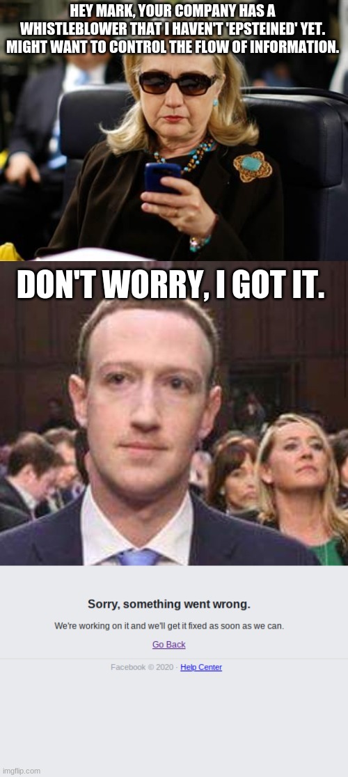 A theory | HEY MARK, YOUR COMPANY HAS A WHISTLEBLOWER THAT I HAVEN'T 'EPSTEINED' YET. MIGHT WANT TO CONTROL THE FLOW OF INFORMATION. DON'T WORRY, I GOT IT. | image tagged in memes,hillary clinton cellphone,zuckerburg hot seat | made w/ Imgflip meme maker