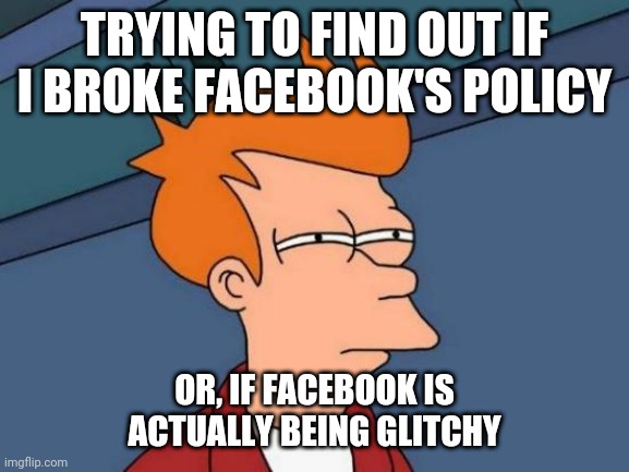 Did i go against the rules or is it a glitch | TRYING TO FIND OUT IF I BROKE FACEBOOK'S POLICY; OR, IF FACEBOOK IS ACTUALLY BEING GLITCHY | image tagged in memes,futurama fry | made w/ Imgflip meme maker